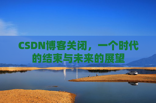 CSDN博客关闭，一个时代的结束与未来的展望